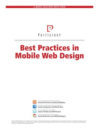 A M O B I L E S O L U T I O N S W H I T E PA P E R




          Best Practices in
         Mobile Web Design




                                                                            SUBSCRIBE TO PERFICIENT BLOGS ONLINE
                                                                            www.Perficient.com/SocialMedia
                                                                            BECOME A FAN OF PERFICIENT ON FACEBOOK
                                                                            www.Facebook.com/Perficient
                                                                            FOLLOW PERFICIENT ON TWITTER
                                                                            www.Twitter.com/Perficient
                                                                            DOWNLOAD PERFICIENT WHITE PAPERS
                                                                            www.Perficient.com/WhitePapers

Copyright © 2008-2010 Perficient, Inc. All rights reserved. This material is or contains Proprietary Information, Confidential Information and/or Trade Secrets of Perficient, Inc. Disclosure to third parties and or any
person not authorized by Perficient, Inc. is prohibited. Use may be subject to applicable non-disclosure agreements. Any distribution or use of this material in whole or in part without the prior written approval of
Perficient, Inc. is prohibited and will be subject to legal action.
 