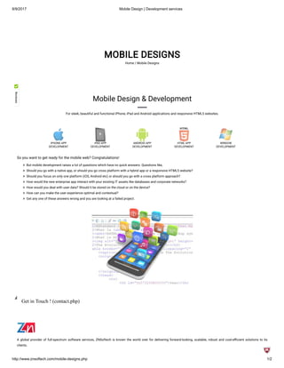8/9/2017 Mobile Design | Development services
http://www.znsoftech.com/mobile-designs.php 1/2
MOBILE DESIGNS
Home / Mobile Designs
iPHONE APP
DEVELOPMENT
iPAD APP
DEVELOPMENT
ANDROID APP
DEVELOPMENT
HTML APP
DEVELOPMENT
WINDOW
DEVELOPMENT
Mobile Design & Development
For sleek, beautiful and functional iPhone, iPad and Android applications and responsive HTML5 websites.
So you want to get ready for the mobile web? Congratulations!
  But mobile development raises a lot of questions which have no quick answers. Questions like,
  Should you go with a native app, or should you go cross platform with a hybrid app or a responsive HTML5 website?
  Should you focus on only one platform (iOS, Android etc) or should you go with a cross platform approach?
  How would the new enterprise app interact with your existing IT assets like databases and corporate networks?
  How would you deal with user data? Should it be stored on the cloud or on the device?
  How can you make the user experience optimal and contextual?
  Get any one of these answers wrong and you are looking at a failed project.
Get in Touch ! (contact.php)
A global provider of full-spectrum software services, ZNSoftech is known the world over for delivering forward-looking, scalable, robust and cost-e cient solutions to its
clients.
 