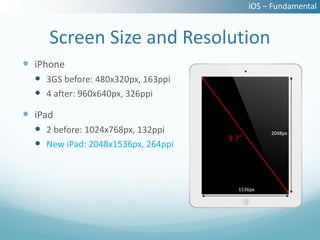 iOS – Fundamental


     Screen Size and Resolution
 iPhone
   3GS before: 480x320px, 163ppi
   4 after: 960x640px, 326ppi
 iPad
   2 before: 1024x768px, 132ppi                2048px
                                    9.7”
   New iPad: 2048x1536px, 264ppi



                                      1536px
 