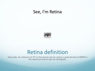 See, I’m Retina




                      Retina definition
Steve jobs: At a distance of 10" to the human eye (or retina), a pixel density of 300PPI is
                        the maximum that an eye can distinguish.
 