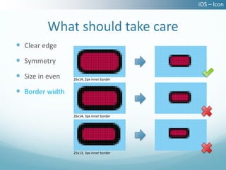 iOS – Icon


          What should take care
 Clear edge
 Symmetry
 Size in even   26x14, 2px inner border


 Border width

                 26x14, 3px inner border




                 25x13, 3px inner border
 