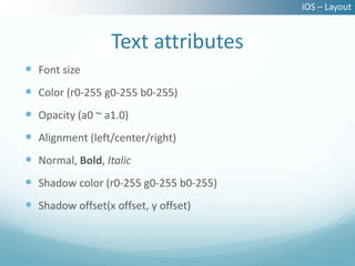 iOS – Layout


                  Text attributes
 Font size
 Color (r0-255 g0-255 b0-255)
 Opacity (a0 ~ a1.0)
 Alignment (left/center/right)
 Normal, Bold, Italic
 Shadow color (r0-255 g0-255 b0-255)
 Shadow offset(x offset, y offset)
 