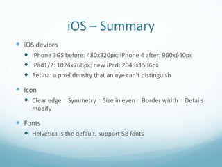 iOS – Summary
 iOS devices
   iPhone 3GS before: 480x320px; iPhone 4 after: 960x640px
   iPad1/2: 1024x768px; new iPad: 2048x1536px
   Retina: a pixel density that an eye can’t distinguish
 Icon
   Clear edge、Symmetry、Size in even、Border width、Details
     modify

 Fonts
   Helvetica is the default, support 58 fonts
 