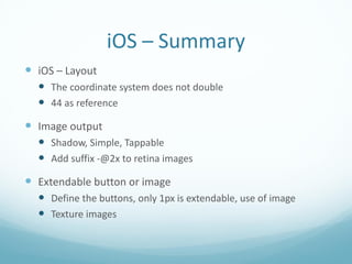 iOS – Summary
 iOS – Layout
   The coordinate system does not double
   44 as reference
 Image output
   Shadow, Simple, Tappable
   Add suffix -@2x to retina images
 Extendable button or image
   Define the buttons, only 1px is extendable, use of image
   Texture images
 