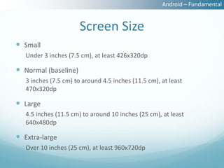 Android – Fundamental


                       Screen Size
 Small
   Under 3 inches (7.5 cm), at least 426x320dp

 Normal (baseline)
   3 inches (7.5 cm) to around 4.5 inches (11.5 cm), at least
   470x320dp

 Large
   4.5 inches (11.5 cm) to around 10 inches (25 cm), at least
   640x480dp

 Extra-large
   Over 10 inches (25 cm), at least 960x720dp
 
