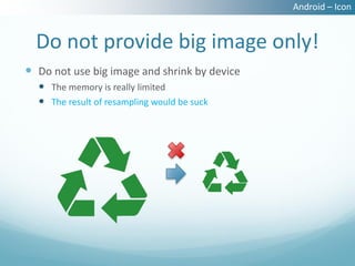 Android – Icon


  Do not provide big image only!
 Do not use big image and shrink by device
   The memory is really limited
   The result of resampling would be suck
 