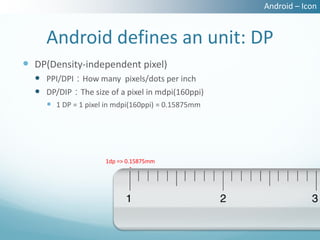 Android – Icon


     Android defines an unit: DP
 DP(Density-independent pixel)
   PPI/DPI：How many pixels/dots per inch
   DP/DIP：The size of a pixel in mdpi(160ppi)
      1 DP = 1 pixel in mdpi(160ppi) = 0.15875mm




                     1dp => 0.15875mm
 