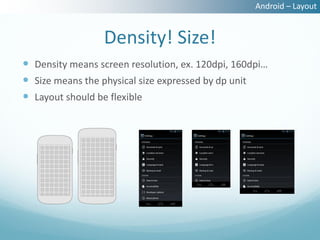 Android – Layout


                 Density! Size!
 Density means screen resolution, ex. 120dpi, 160dpi…
 Size means the physical size expressed by dp unit
 Layout should be flexible
 