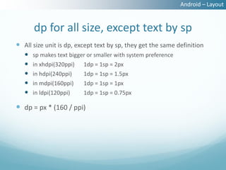 Android – Layout


       dp for all size, except text by sp
 All size unit is dp, except text by sp, they get the same definition
      sp makes text bigger or smaller with system preference
      in xhdpi(320ppi) 1dp = 1sp = 2px
      in hdpi(240ppi)    1dp = 1sp = 1.5px
      in mdpi(160ppi)    1dp = 1sp = 1px
      in ldpi(120ppi)    1dp = 1sp = 0.75px

 dp = px * (160 / ppi)
 