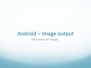 Android – Image output
     Four times per image…
 