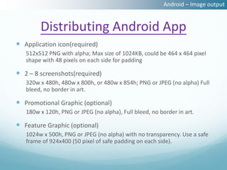 Android – Image output


        Distributing Android App
 Application icon(required)
   512x512 PNG with alpha; Max size of 1024KB, could be 464 x 464 pixel
   shape with 48 pixels on each side for padding

 2 – 8 screenshots(required)
   320w x 480h, 480w x 800h, or 480w x 854h; PNG or JPEG (no alpha) Full
   bleed, no border in art.

 Promotional Graphic (optional)
   180w x 120h, PNG or JPEG (no alpha), Full bleed, no border in art.

 Feature Graphic (optional)
   1024w x 500h, PNG or JPEG (no alpha) with no transparency. Use a safe
   frame of 924x400 (50 pixel of safe padding on each side).
 