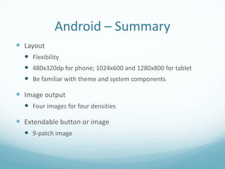 Android – Summary
 Layout
   Flexibility
   480x320dp for phone; 1024x600 and 1280x800 for tablet
   Be familiar with theme and system components

 Image output
   Four images for four densities

 Extendable button or image
   9-patch image
 