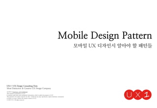 Mobile Design Pattern
모바일 UX 디자인시 알아야 할 패턴들
UX1 | UX Design Consulting Firm
Most Distinctive & Creative UX Design Company
NOTICE: Proprietary and Confidential
This material is proprietary to UX1
It contains trade secret and confidential information which is solely the property of UX1
This material is for client’s internal use only. It shall not be used, reproduced, copied, disclosed, transmitted,
in whole or in part, without the express consent of UX1
ⓒ 2014 UX1. All rights reserved.
 