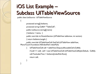 iOS List Example –iOS List Example –
SubclassSubclass UITableViewSourceUITableViewSource
public class ListSource : UITableViewSource
{
  protected string[] listItems;
protected string CellId= "TableCell";
  public ListSource (string[] items)
{ listItems = items; }
  public override int RowsInSection (UITableView tableview, int section)
{ return listItems.Length; }
public override UITableViewCell GetCell (UITableView tableView,
MonoTouch.Foundation.NSIndexPath indexPath)
{ UITableViewCell cell = tableView.DequeueReusableCell (CellId);
if (cell == null) cell = new UITableViewCell (UITableViewCellStyle.Default, CellId);
cell.TextLabel.Text = listItems[indexPath.Row];
return cell;
}
}
 