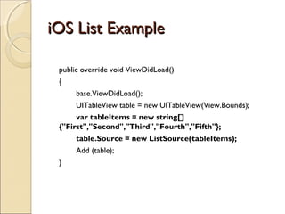 iOS List ExampleiOS List Example
public override void ViewDidLoad()
{
base.ViewDidLoad();
UITableView table = new UITableView(View.Bounds);
var tableItems = new string[]
{"First","Second","Third","Fourth","Fifth"};
table.Source = new ListSource(tableItems);
Add (table);
}
 