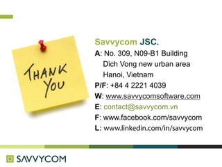 Savvycom JSC.
A: No. 309, N09-B1 Building
Dich Vong new urban area
Hanoi, Vietnam
P/F: +84 4 2221 4039
W: www.savvycomsoftware.com
E: contact@savvycom.vn
F: www.facebook.com/savvycom
L:
 