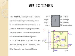 555 IC TIMER
The NE555 IC is a highly stable controller
capable of producing accurate timing pulses.
 For satiable multi vibrator operation as an
oscillator, the free running frequency and the
duty cycle are both accurately controlled with
two external resistors and one capacitor.
 The NE555 Timer ic is also used for
Precision Timing, Pulse Generation, Time
Delay Generation and Sequential Timing.
 