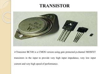 TRANSISTOR
Transistor BC548 is a CMOS version using gate protected p-channel MOSFET
transistors in the input to provide very high input impedance, very low input
current and very high speed of performance.
 