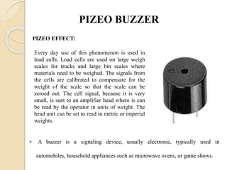 PIZEO BUZZER
 A buzzer is a signaling device, usually electronic, typically used in
automobiles, household appliances such as microwave ovens, or game shows.
PIZEO EFFECT:
Every day use of this phenomenon is used in
load cells. Load cells are used on large weigh
scales for trucks and large bin scales where
materials need to be weighed. The signals from
the cells are calibrated to compensate for the
weight of the scale so that the scale can be
zeroed out. The cell signal, because it is very
small, is sent to an amplifier head where is can
be read by the operator in units of weight. The
head unit can be set to read in metric or imperial
weights.
 