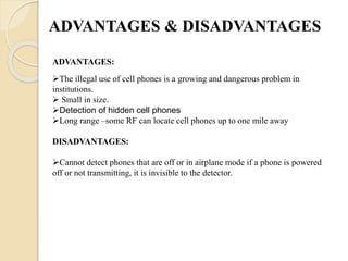 ADVANTAGES & DISADVANTAGES
The illegal use of cell phones is a growing and dangerous problem in
institutions.
 Small in size.
Detection of hidden cell phones
Long range –some RF can locate cell phones up to one mile away
DISADVANTAGES:
Cannot detect phones that are off or in airplane mode if a phone is powered
off or not transmitting, it is invisible to the detector.
ADVANTAGES:
 