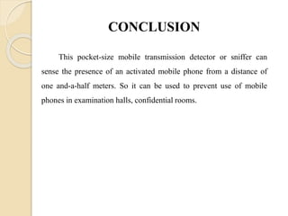 CONCLUSION
This pocket-size mobile transmission detector or sniffer can
sense the presence of an activated mobile phone from a distance of
one and-a-half meters. So it can be used to prevent use of mobile
phones in examination halls, confidential rooms.
 