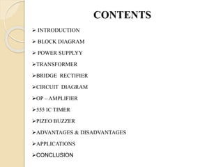CONTENTS
 INTRODUCTION
 BLOCK DIAGRAM
 POWER SUPPLYY
TRANSFORMER
BRIDGE RECTIFIER
CIRCUIT DIAGRAM
OP – AMPLIFIER
555 IC TIMER
PIZEO BUZZER
ADVANTAGES & DISADVANTAGES
APPLICATIONS
CONCLUSION
 