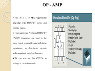 This IC is a 15 MHz Operational
amplifier with MOSFET inputs and
Bipolar output.
 Gate-protected P-Channel MOSFET
(PMOS) transistors are used in the
input circuit to provide very-high-input
impedance, very-low-input current,
and exceptional speed performance.
We can also use this CA3130 as
voltage to current converter.
OP - AMP
 