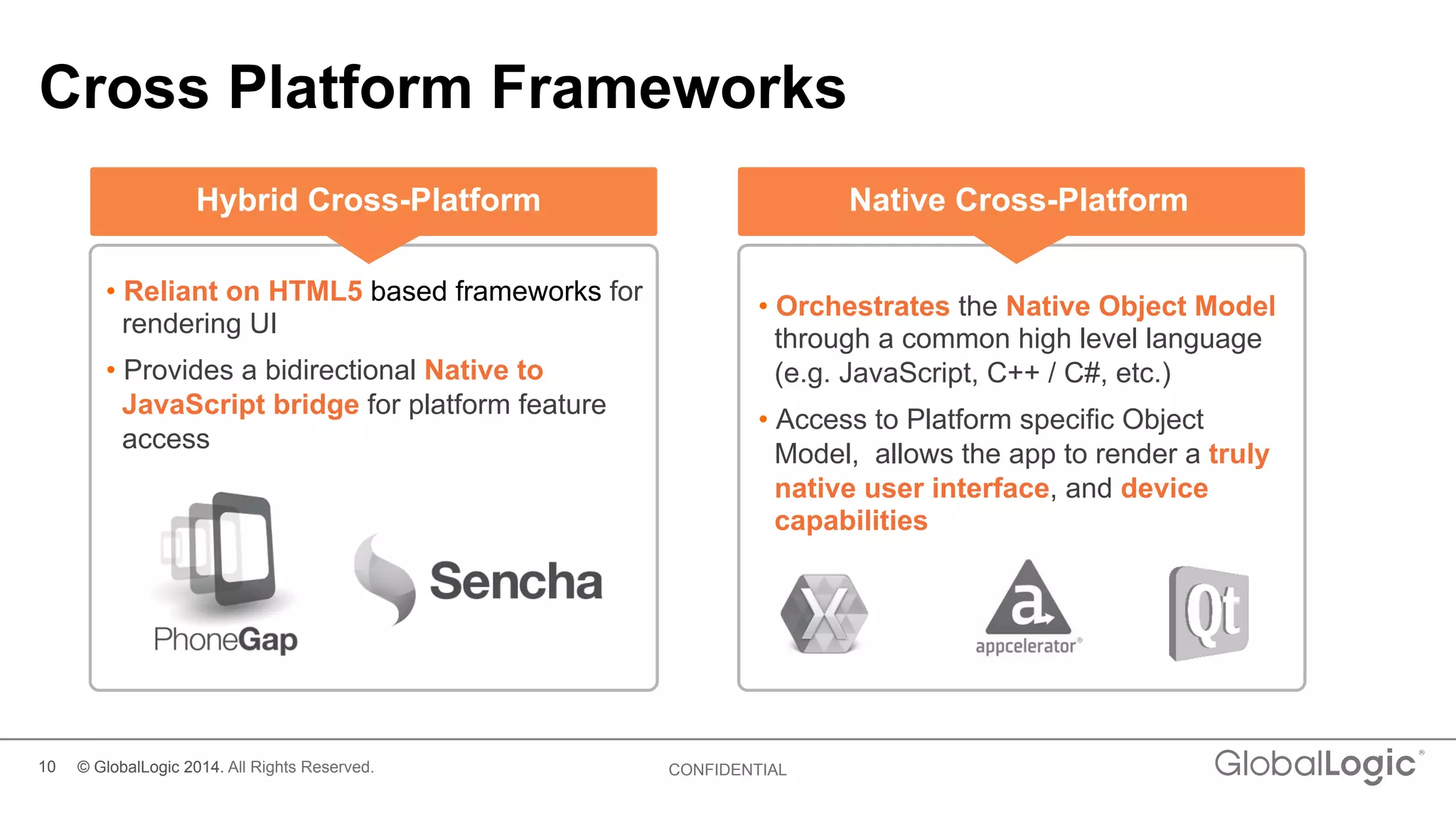 10 CONFIDENTIAL
Cross Platform Frameworks
• Reliant on HTML5 based frameworks for
rendering UI
• Provides a bidirectional Native to
JavaScript bridge for platform feature
access
• Orchestrates the Native Object Model
through a common high level language
(e.g. JavaScript, C++ / C#, etc.)
• Access to Platform specific Object
Model, allows the app to render a truly
native user interface, and device
capabilities
Hybrid Cross-Platform Native Cross-Platform
© GlobalLogic 2014. All Rights Reserved.
 