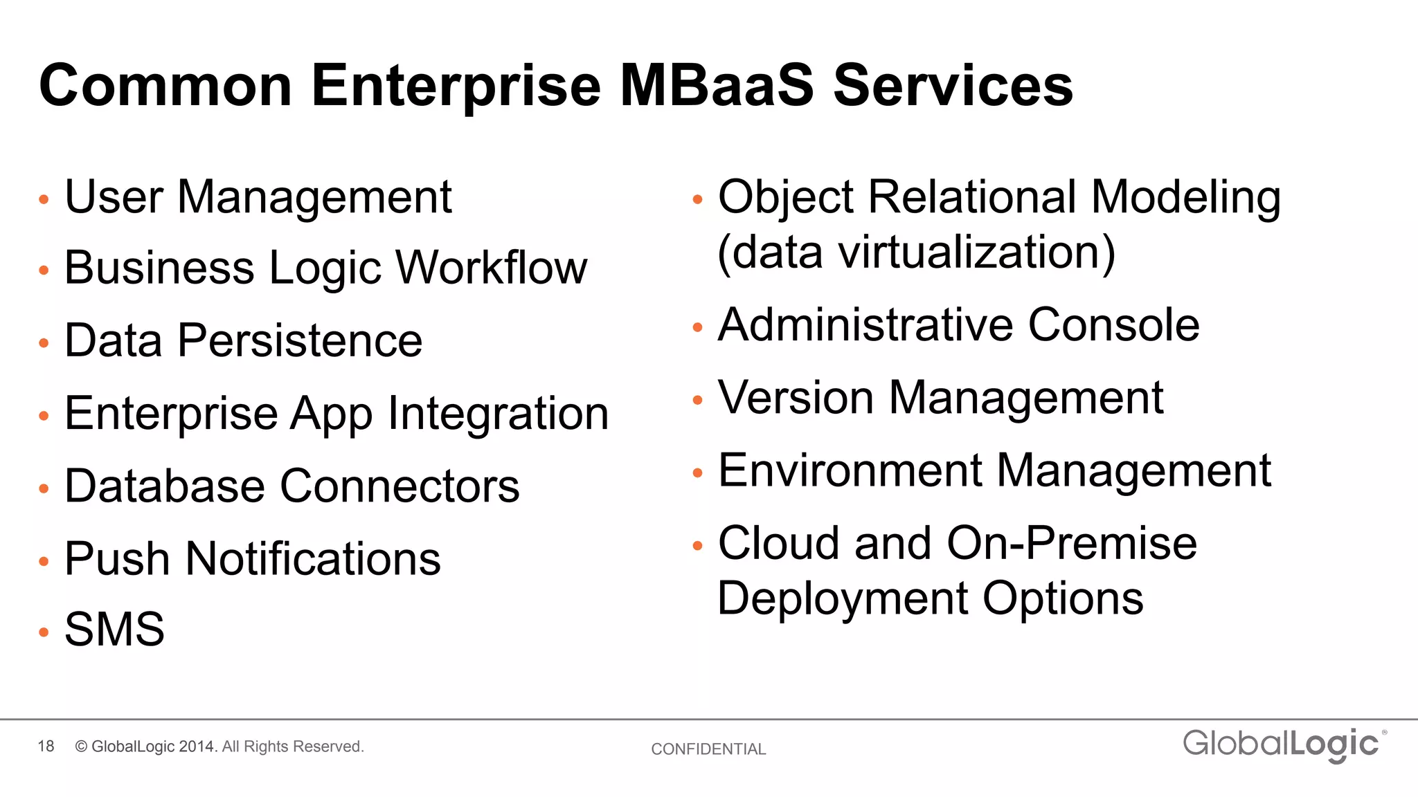 18 CONFIDENTIAL
Common Enterprise MBaaS Services
•  User Management
•  Business Logic Workflow
•  Data Persistence
•  Enterprise App Integration
•  Database Connectors
•  Push Notifications
•  SMS
•  Object Relational Modeling
(data virtualization)
•  Administrative Console
•  Version Management
•  Environment Management
•  Cloud and On-Premise
Deployment Options
© GlobalLogic 2014. All Rights Reserved.
 