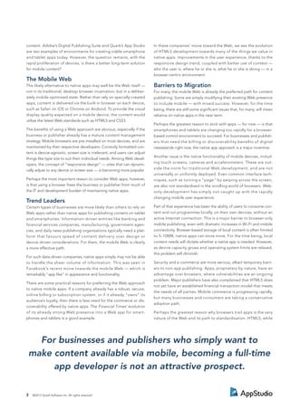 content. Adobe’s Digital Publishing Suite and Quark’s App Studio
are two examples of environments for creating viable smartphone
and tablet apps today. However, the question remains, with the
rapid proliferation of devices, is there a better long-term solution
for mobile content?
The Mobile Web
The likely alternative to native apps may well be the Web itself —
not in its traditional, desktop browser incarnation, but in a deliber-
ately mobile-optimised state. Rather than rely on specially-created
apps, content is delivered via the built-in browser on each device,
such as Safari on iOS or Chrome on Android. To provide the visual
display quality expected on a mobile device, the content would
utilise the latest Web standards such as HTML5 and CSS3.
The beneﬁts of using a Web approach are obvious, especially if the
business or publisher already has a mature content management
strategy. Mobile browsers are pre-installed on most devices, and are
maintained by their respective developers. Correctly formatted con-
tent is device-agnostic; screen size is irrelevant, and users can adjust
things like type size to suit their individual needs. Among Web devel-
opers, the concept of “responsive design” — sites that can dynami-
cally adjust to any device or screen size — is becoming more popular.
Perhaps the most important reason to consider Web apps, however,
is that using a browser frees the business or publisher from much of
the IT and development burden of maintaining native apps.
Trend Leaders
Certain types of businesses are more likely than others to rely on
Web apps rather than native apps for publishing content on tablet
and smartphones. Information-driven entities like banking and
financial services companies, manufacturing, government agen-
cies, and daily news publishing organisations typically need a plat-
form that favours speed of content delivery over design or
device-driven considerations. For them, the mobile Web is clearly
a more effective path.
For such data-driven companies, native apps simply may not be able
to handle the sheer volume of information. This was seen in
Facebook’s recent move towards the mobile Web — which is
remarkably “app like” in appearance and functionality.
There are some practical reasons for preferring the Web approach
to native mobile apps. If a company already has a robust, secure,
online billing or subscription system, or if it already “owns” its
audience’s loyalty, then there is less need for the commerce or dis-
coverability offered by native apps. The Financial Times’ evolution
of its already strong Web presence into a Web app for smart-
phones and tablets is a good example.
In these companies’ move toward the Web, we see the evolution
of HTML5 development towards many of the things we value in
native apps: improvements in the user experience, thanks to the
responsive design trend, coupled with better use of context —
who the user is, where he or she is, what he or she is doing — in a
browser-centric environment.
Barriers to Migration
For many, the mobile Web is already the preferred path for content
publishing. Some are simply modifying their existing Web presence
to include mobile — with mixed success. However, for the time
being, there are still some signiﬁcant issues that, for many, will mean
reliance on native apps in the near term.
Perhaps the greatest reason to stick with apps — for now — is that
smartphones and tablets are changing too rapidly for a browser-
based control environment to succeed. For businesses and publish-
ers that need the billing or discoverability beneﬁts of digital
newsstands right now, the native app approach is a major incentive.
Another issue is the native functionality of mobile devices, includ-
ing touch screens, cameras and accelerometers. These are out-
side the norm for traditional Web development, and are not
universally or uniformly deployed. Even common interface tech-
niques, such as turning a “page” by swiping across the screen,
are also not standardised in the scrolling world of browsers. Web-
only development has simply not caught up with the rapidly
changing mobile user experience.
Part of that experience has been the ability of users to consume con-
tent and run programmes locally, on their own devices, without an
active Internet connection. This is a major barrier to browser-only
mobile publishing, even with dramatic increases in Wi-Fi and mobile
connectivity. Browser-based storage of local content is often limited
to 5–10MB; native apps can store more. For the time being, local
content needs will dictate whether a native app is needed. However,
as device capacity grows and operating system limits are relaxed,
this problem will diminish.
Security and e-commerce are more serious, albeit temporary barri-
ers to non-app publishing. Apps, proprietary by nature, have an
advantage over browsers, where vulnerabilities are an ongoing
problem. Major publishers have also complained that HTML5 does
not yet have an established financial transaction model that meets
the needs of all parties. Mobile commerce is progressing rapidly,
but many businesses and consumers are taking a conservative
adoption path.
Perhaps the greatest reason why browsers trail apps is the very
nature of the Web and its path to standardisation. HTML5, while
2 ©2013 Quark Software Inc. All rights reserved
For businesses and publishers who simply want to
make content available via mobile, becoming a full-time
app developer is not an attractive prospect.
 