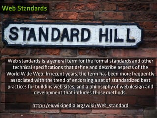 Web Standards




 Web standards is a general term for the formal standards and other
   technical speciﬁcations that deﬁne and describe aspects of the
 World Wide Web. In recent years, the term has been more frequently
  associated with the trend of endorsing a set of standardized best
 practices for building web sites, and a philosophy of web design and
              development that includes those methods.

            http://en.wikipedia.org/wiki/Web_standard
 