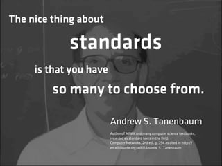The nice thing about

            standards
     is that you have
         so many to choose from.

                        Andrew S. Tanenbaum
                        Author of MINIX and many computer science textbooks,
                        regarded as standard texts in the ﬁeld.
                        Computer Networks, 2nd ed., p. 254 as cited in http://
                        en.wikiquote.org/wiki/Andrew_S._Tanenbaum
 
