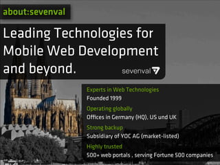 about:sevenval

Leading Technologies for
Mobile Web Development
and beyond.
                 Experts in Web Technologies
                 Founded 1999
                 Operating globally
                 O!ces in Germany (HQ), US und UK
                 Strong backup
                 Subsidiary of YOC AG (market-listed)
                 Highly trusted
                 500+ web portals , serving Fortune 500 companies
 