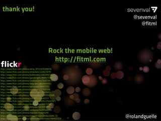 thank you!
                                                                         @sevenval
                                                                            @ﬁtml




                                               Rock the mobile web!
                                                 http://ﬁtml.com
http://www.ﬂickr.com/photos/akira_1972/4376398576
http://www.ﬂickr.com/photos/ethanhein/2298278791
http://www.ﬂickr.com/photos/baldheretic/2902896742
http://www.ﬂickr.com/photos/garryknight/4888370567
http://www.ﬂickr.com/photos/novecentino/1020778171/
http://www.ﬂickr.com/photos/tbrg-dan/3802885100/
http://www.ﬂickr.com/photos/spitzgogo/286917522
http://www.ﬂickr.com/photos/pand0ra23/5176011116
http://www.ﬂickr.com/photos/uberculture/20323507
http://www.ﬂickr.com/photos/mybloodyself/2876923509
http://www.ﬂickr.com/photos/voxpelli/2954947277
http://www.ﬂickr.com/photos/24293932@N00/2752221871
http://www.ﬂickr.com/photos/brykmantra/29475958/
http://www.ﬂickr.com/photos/jenosaur/5313047889
http://www.ﬂickr.com/photos/ronbennetts/5516621911
http://www.ﬂickr.com/photos/matalyn/414083243
http://www.ﬂickr.com/photos/timparkinson/2436223445
http://www.ﬂickr.com/photos/luthercollegearchives/1484927223
                                                                      @rolandguelle
 