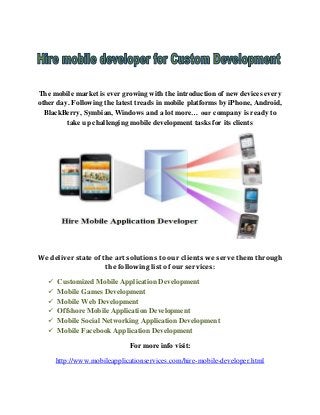 The mobile market is ever growing with the introduction of new devices every
other day. Following the latest treads in mobile platforms by iPhone, Android,
BlackBerry, Symbian, Windows and a lot more… our company is ready to
take up challenging mobile development tasks for its clients

We deliver state of the art solutions to our clients we serve them through
the following list of our services:







Customized Mobile Application Development
Mobile Games Development
Mobile Web Development
Offshore Mobile Application Development
Mobile Social Networking Application Development
Mobile Facebook Application Development
For more info visit:
http://www.mobileapplicationservices.com/hire-mobile-developer.html

 
