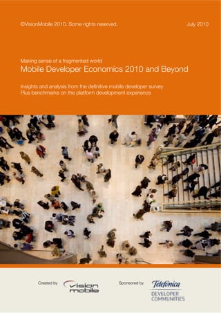 ©VisionMobile 2010. Some rights reserved.                           July 2010




Making sense of a fragmented world
Mobile Developer Economics 2010 and Beyond

Insights and analysis from the definitive mobile developer survey
Plus benchmarks on the platform development experience




        Created by                          Sponsored by
 