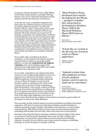 Mobile Developer Economics 2010 and Beyond




In general, software developers have a high affinity                        “Most Windows Phone
toward their mobile platform, and high switching                            developers have started
barriers exist, due to emotional attachment to their
platform and the time they have invested in it.                             developing for the iPhone
                                                                            – question is whether
In the last two years, a mindshare migration has                            they will go back to
taken place for mobile developers away from the
incumbent platforms Symbian, Java ME and
                                                                            developing for Windows
Windows Phone, while a substantial number of PC                             Phone. Half of the
software developers have flocked to iPhone and                              Microsoft Windows
Android. The large minority (20-25 percent) of                              Phone MVPs have an
Symbian respondents who sell their apps via iPhone
and Android app stores reveals the brain-drain that                         iPhone.”
is taking place towards these newer platforms. The
                                                                            Anonymous
vast majority of Java ME respondents have lost faith                        Microsoft mobile devices MVP
in the write-once-run-anywhere vision. Moreover,
anecdotal developer testimonials suggest that half of
Windows Phone MVP developers (valued for their
commitment to the platform) carry an iPhone and                             “It feels like we ’re back in
would think twice before re-investing in Windows                            the dot com era. Everyone
Phone.
                                                                            wants an iPhone
If we ascribe value according to developer                                  application.”
mindshare, or the number of developers who have
experimented or worked on any single mobile                                 Siddhart Agarwal,
platform, we find that Android has the highest                              CEO, Mobicule
valuation. Our survey findings suggest that
Android is the single platform that the most mobile
developers have experience with.

In our study, respondents were asked to base their        “Android is better than
answers on one of eight mobile platforms (up to two       other platforms in terms
responses were allowed per developer, each on a           of tools, platform
different platform). Among developers taking the
survey as iPhone developers, 56 percent had
                                                          features, and it’s easier to
recently worked on Android as well, while on the          stand out as a developer.”
contrary only 42 percent of those responding as
Android developers had recently worked on iPhone.         Aamir Yassen,
                                                          Grand Prize winner of
The next chart ranks each platform according to the       Nokia's Calling All Innovators
level of experience developers had on each platform.      Mobile Application Competition 2009
By normalising responses to 100 developers across
each of the eight major platforms in our survey, it
aims to show what the results might have been had we surveyed an equal number of
developers on each of the major platforms.

One can easily see that Android stands out as the top platform according to developer
experience, with close to 60 percent of developers having recently developed on
Android, assuming an equal number of developers with experience on each of eight
major platforms. iOS (iPhone) follows closely as the next most popular platform,
outranking both Symbian and Java ME, which until 2008 were in pole position.
We believe that Android’s lead in developer mindshare ahead of Apple’s iOS is down
to two factors: first the $99 fee developers have to pay in order to deploy their
applications, an entry barrier which reduces the innovation from developing
countries. Secondly, the very effective use of open source licensing as a marketing
technique to attract developers to Google’s Android.



                © VisionMobile 2010. Some rights reserved. Sponsored by Telefonica Developer Communities   11
 