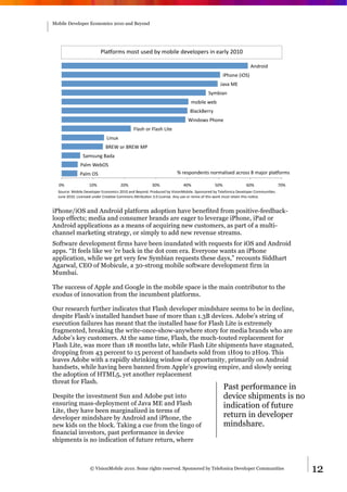 Mobile Developer Economics 2010 and Beyond




                          (70Q%$5='5%=@'A=*#'64'5%6&7*'#*1*7%N*$='&"'*0$74'HEGE'

                                                                                                               !"#$%&#'
                                                                                               &()%"*'+&,-.'
                                                                                              /010'23'
                                                                                       -456&0"'
                                                                             5%6&7*'8*6'
                                                                             970:;9*$$4'
                                                                           <&"#%8='()%"*'
                                             >70=)'%$'>70=)'?&@*'
                             ?&"AB'
                            9C3<'%$'9C3<'2('
                -05=A"D'90#0'
              (075'<*6,-'
              (075',-'                                               F'$*=N%"#*"@='"%$507&=*#'0:$%=='O'50P%$'N70Q%$5='

  EF'              GEF'               HEF'             IEF'              JEF'              KEF'              LEF'                 MEF'
  -%A$:*R'2%6&7*'S*1*7%N*$'3:%"%5&:='HEGE'0"#'9*4%"#T'($%#A:*#'64'U&=&%"2%6&7*T'-N%"=%$*#'64'V*7*W%"&:0'S*1*7%N*$'X%55A"&Y*=T''
  /A"*'HEGET'?&:*"=*#'A"#*$'X$*0Y1*'X%55%"='!Z$&6AY%"'ITE'?&:*"=*T'!"4'A=*'%$'$*5&B'%W'@)&='8%$;'5A=@'$*@0&"'@)&='"%Y:*T'


iPhone/iOS and Android platform adoption have benefited from positive-feedback-
loop effects; media and consumer brands are eager to leverage iPhone, iPad or
Android applications as a means of acquiring new customers, as part of a multi-
channel marketing strategy, or simply to add new revenue streams.
Software development firms have been inundated with requests for iOS and Android
apps. “It feels like we ’re back in the dot com era. Everyone wants an iPhone
application, while we get very few Symbian requests these days,” recounts Siddhart
Agarwal, CEO of Mobicule, a 30-strong mobile software development firm in
Mumbai.

The success of Apple and Google in the mobile space is the main contributor to the
exodus of innovation from the incumbent platforms.

Our research further indicates that Flash developer mindshare seems to be in decline,
despite Flash’s installed handset base of more than 1.3B devices. Adobe’s string of
execution failures has meant that the installed base for Flash Lite is extremely
fragmented, breaking the write-once-show-anywhere story for media brands who are
Adobe’s key customers. At the same time, Flash, the much-touted replacement for
Flash Lite, was more than 18 months late, while Flash Lite shipments have stagnated,
dropping from 43 percent to 15 percent of handsets sold from 1H09 to 2H09. This
leaves Adobe with a rapidly shrinking window of opportunity, primarily on Android
handsets, while having been banned from Apple’s growing empire, and slowly seeing
the adoption of HTML5, yet another replacement
threat for Flash.
                                                                                                Past performance in
Despite the investment Sun and Adobe put into                                                   device shipments is no
ensuring mass-deployment of Java ME and Flash                                                   indication of future
Lite, they have been marginalized in terms of
developer mindshare by Android and iPhone, the                                                  return in developer
new kids on the block. Taking a cue from the lingo of                                           mindshare.
financial investors, past performance in device
shipments is no indication of future return, where



                    © VisionMobile 2010. Some rights reserved. Sponsored by Telefonica Developer Communities                             12
 