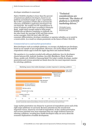 Mobile Developer Economics 2010 and Beyond




developer mindshare is concerned.
                                                                                                        “Technical
Palm’s WebOS is familiar to fewer than five percent            considerations are
of mainstream platform developers, based on our                irrelevant. The choice                                                        of
platform-normalised sample of 400+ respondents.
But is HP’s acquisition of Palm able to increase the           platform is ALWAYS
relevance of WebOS to application developers? On               marketing-driven.”
one hand HP, the number two PC manufacturer in
terms of industry profit share according to Deutsche           Christophe Lassus,
                                                               Founder & Director
Bank, might inject enough capital to help propel               flirtymob.com
WebOS into an effective competitor to Android. On
the other hand, the marriage of HP and Palm misses
on key synergies; Web OS won’t offer HP clear
consumer differentiation, developer mindshare or operator subsidies, as we noted in
a recent article. As a result we remain pessimistic on the future of Palm’s Web OS.

Commercial savvy and market penetration
Most developers work on multiple platforms, on average 2.8 platforms per developer,
based on our sample of 400 respondents. Moreover, one in five iPhone and Android
respondents release apps in both the Apple App Store and Android Market.

The question is: in a market crowded with software platforms, how do developers
choose between iOS, Android, Symbian, Java ME, BlackBerry, Flash, Windows
Phone, mobile web, WebOS or Samsung Bada? For today’s mobile developer, market
penetration and revenue potential are hands down the two most important reasons
for selecting a platform.

           @"#(%,+$&#%"6-+6&)X")&'-A41%&3%/%1-*%#6&5-+643%#&4'*-#)"+)&4+&6%1%5,+$&"&*1"?-#'&

                                                                                                                       !"#$%&'"#(%)&
                                                                                                                        *%+%)#",-+&
                                                                                        .%/%+0%&*-)%+,"1&
                                                                                          234#%5)&-#&/4"&
                                                                                           "3/%#,64+$7&
                                                                 8"6&9**&:)-#%&

                                                          !"#$%&3%/%1-*%#&
                                                            5-''0+4);&
                       <%=>"5)-&*1"?-#'&4+&
                       ';&/%#,5"1&4+306)#;&

                  @;&A-66&6"43&6-&

               B/%#;-+%&%16%&46&064+$&
                        4)&
          9+"1;,56&)--16&2%C$C&
                D10##;7&
  E&            FE&             GE&             HE&             IE&            JE&             KE&             LE&             ME&     NE&

   :-0#5%O&@-A41%&<%/%1-*%#&B5-+-'456&GEFE&"+3&P%;-+3C&Q#-305%3&A;&R464-+@-A41%C&:*-+6-#%3&A;&S%1%>-+45"&<%/%1-*%#&T-''0+4,%6C&&
   U0+%&GEFEC&!45%+6%3&0+3%#&T#%",/%&T-''-+6&9V#4A0,-+&HCE&!45%+6%C&9+;&06%&-#&#%'4W&->&)X46&Y-#(&'06)&#%)"4+&)X46&+-,5%C&



Large market penetration was chosen by 75 percent of respondents across each of the
eight major platforms we surveyed. Revenue potential was the second most
important reason, chosen by over half of respondents. In fact, market penetration
and revenue potential were more important than any single technical reason for
selecting a platform, revealing how mobile developers today are savvy about the
economic implications of mobile development.



                      © VisionMobile 2010. Some rights reserved. Sponsored by Telefonica Developer Communities                                    13
 