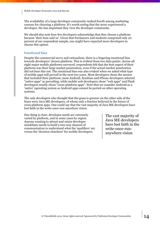 Mobile Developer Economics 2010 and Beyond




The availability of a large developer community ranked fourth among marketing
reasons for choosing a platform. It’s worth noting that the more experienced a
developer, the less important they view the developer community.

We should also note how few developers acknowledge that they choose a platform
because 'their boss said so'. Given that freelancers and students comprised only 20
percent of our respondent sample, one might have expected more developers to
choose this option.

Emotional bias
Despite the commercial savvy and rationalism, there is a lingering emotional bias
towards developers’ chosen platform. This is evident from two data points. Across all
eight major mobile platforms surveyed, respondents felt that the best aspect of their
platform was their large market penetration, even if the actual market penetration
did not bear this out. The emotional bias was also evident when we asked what type
of mobile apps will prevail in the next two years. Most developers chose the answer
that included their platform; most Android, Symbian and iPhone developers selected
"native apps" as prevailing, while mobile web developers chose "web apps" and Flash
developers mostly chose "cross-platform apps". Note that we consider Android as a
‘native’ operating system as Android apps cannot be ported on other operating
systems.

The only developers who thought that the grass is greener on the other side of the
fence were Java ME developers, of whom only a fraction believed in the future of
cross platform apps. One could say that the vast majority of Java ME developers have
lost faith in the write-once-run-anywhere vision.

One thing is clear; developer needs are extremely                             The vast majority of
varied by platform, and in some cases by region.
Anyone wanting to attract and retain developer                                Java ME developers
mindshare needs to build a two-way channel of                                 have lost faith in the
communication to understand what the ‘qualifiers’ are                         write-once-run-
versus the ‘decision clenchers’ for mobile developers.
                                                                              anywhere vision




                © VisionMobile 2010. Some rights reserved. Sponsored by Telefonica Developer Communities   14
 