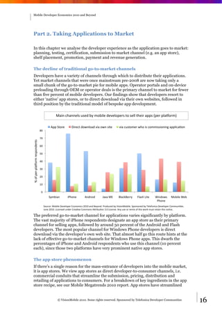 Mobile Developer Economics 2010 and Beyond




Part 2. Taking Applications to Market

In this chapter we analyse the developer experience as the application goes to market:
planning, testing, certification, submission to market channel (e.g. an app store),
shelf placement, promotion, payment and revenue generation.

The decline of traditional go-to-market channels
Developers have a variety of channels through which to distribute their applications.
Yet market channels that were once mainstream pre-2008 are now taking only a
small chunk of the go-to-market pie for mobile apps. Operator portals and on-device
preloading through OEM or operator deals is the primary channel to market for fewer
than five percent of mobile developers. Our findings show that developers resort to
either ‘native’ app stores, or to direct download via their own websites, followed in
third position by the traditional model of bespoke app development.

                                                 ;0/1"?30115>B"MB57".,"-4./>5"75:5>4I58B"D4"B5>>"D35/8"0IIB"PI58"I>0K48-Q"

                                            6II"+D485"        L/85?D"74F1>407":/0"4F1"B/D5"             :/0"?MBD4-58"F34"/B"?4--/BB/41/1N"0II>/?0O41"
                                *!"

                                )!"
G"4H"I58JI>0K48-"85BI41751DB"




                                (!"

                                '!"

                                &!"

                                %!"

                                $!"

                                #!"

                                 !"
                                          +,-./01"         /23415"        61784/7"        90:0";<"      =>0?@=588,"     A>0B3"C/D5"     E/174FB"      ;4./>5"E5."
                                                                                                                                         23415"
                                      +4M8?5R";4./>5"L5:5>4I58"<?414-/?B"$!#!"017"=5,417S"2847M?57".,"T/B/41;4./>5S"+I41B4857".,"U5>5H41/?0"L5:5>4I58"V4--M1/O5BS""
                                      9M15"$!#!S"C/?51B57"M1758"V850O:5"V4--41B"6W8/.MO41"%S!"C/?51B5S"61,"MB5"48"85-/X"4H"D3/B"F48@"-MBD"85D0/1"D3/B"14O?5S"

The preferred go-to-market channel for applications varies significantly by platform.
The vast majority of iPhone respondents designate an app store as their primary
channel for selling apps, followed by around 50 percent of the Android and Flash
developers. The most popular channel for Windows Phone developers is direct
download via the developer’s own web site. That almost half go this route hints at the
lack of effective go-to-market channels for Windows Phone apps. This dwarfs the
percentages of iPhone and Android respondents who use this channel (10 percent
each), since those two platforms have very prominent native app stores.

The app store phenomenon
If there’s a single reason for the mass-entrance of developers into the mobile market,
it is app stores. We view app stores as direct developer-to-consumer channels, i.e.
commercial conduits that streamline the submission, pricing, distribution and
retailing of applications to consumers. For a breakdown of key ingredients in the app
store recipe, see our Mobile Megatrends 2010 report. App stores have streamlined


                                                  © VisionMobile 2010. Some rights reserved. Sponsored by Telefonica Developer Communities                            16
 