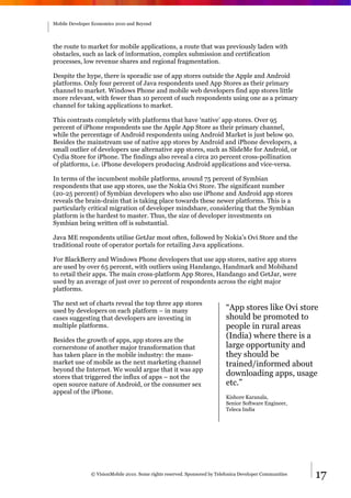 Mobile Developer Economics 2010 and Beyond




the route to market for mobile applications, a route that was previously laden with
obstacles, such as lack of information, complex submission and certification
processes, low revenue shares and regional fragmentation.

Despite the hype, there is sporadic use of app stores outside the Apple and Android
platforms. Only four percent of Java respondents used App Stores as their primary
channel to market. Windows Phone and mobile web developers find app stores little
more relevant, with fewer than 10 percent of such respondents using one as a primary
channel for taking applications to market.

This contrasts completely with platforms that have ‘native’ app stores. Over 95
percent of iPhone respondents use the Apple App Store as their primary channel,
while the percentage of Android respondents using Android Market is just below 90.
Besides the mainstream use of native app stores by Android and iPhone developers, a
small outlier of developers use alternative app stores, such as SlideMe for Android, or
Cydia Store for iPhone. The findings also reveal a circa 20 percent cross-pollination
of platforms, i.e. iPhone developers producing Android applications and vice-versa.

In terms of the incumbent mobile platforms, around 75 percent of Symbian
respondents that use app stores, use the Nokia Ovi Store. The significant number
(20-25 percent) of Symbian developers who also use iPhone and Android app stores
reveals the brain-drain that is taking place towards these newer platforms. This is a
particularly critical migration of developer mindshare, considering that the Symbian
platform is the hardest to master. Thus, the size of developer investments on
Symbian being written off is substantial.

Java ME respondents utilise GetJar most often, followed by Nokia’s Ovi Store and the
traditional route of operator portals for retailing Java applications.

For BlackBerry and Windows Phone developers that use app stores, native app stores
are used by over 65 percent, with outliers using Handango, Handmark and Mobihand
to retail their apps. The main cross-platform App Stores, Handango and GetJar, were
used by an average of just over 10 percent of respondents across the eight major
platforms.

The next set of charts reveal the top three app stores
used by developers on each platform – in many                               “App stores like Ovi store
cases suggesting that developers are investing in                           should be promoted to
multiple platforms.                                                         people in rural areas
Besides the growth of apps, app stores are the
                                                                            (India) where there is a
cornerstone of another major transformation that                            large opportunity and
has taken place in the mobile industry: the mass-                           they should be
market use of mobile as the next marketing channel                          trained/informed about
beyond the Internet. We would argue that it was app
stores that triggered the influx of apps – not the
                                                                            downloading apps, usage
open source nature of Android, or the consumer sex                          etc.”
appeal of the iPhone.
                                                                            Kishore Karanala,
                                                                            Senior Software Engineer,
                                                                            Teleca India




                © VisionMobile 2010. Some rights reserved. Sponsored by Telefonica Developer Communities   17
 