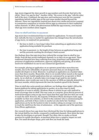 Mobile Developer Economics 2010 and Beyond




App stores triggered the sheer growth in app numbers and diversity that led to the
cliché, “there’s an app for that”. Another cliché, “the screen is the app,” tells the other
half of the story. Combined, the app store and touchscreen were the two essential
ingredients behind mobile apps as the next mass-market channel beyond the
Internet. These two ingredients inspired just about every media and service company
to commission companion or revenue-driven apps as extensions to their traditional
online channels. In effect, this phenomenon fuelled the app economy, even beyond
what app store numbers alone suggest.

Time-to-shelf and time-to-payment
App stores have revolutionised time to market for applications. To research exactly
how radically the time to market for applications has changed since the introduction
of app stores, we analysed two parameters:

   • the time to shelf, i.e. how long it takes from submitting an application to that
     application being available for purchase

   • the time to payment, i.e. the length of time between an application being sold
     and the proceeds reaching the developer’s bank account
Our findings show that app stores have reduced the average time-to-shelf by two
thirds: from 68 days across traditional channels, to 22 days via an app store. These
traditional channels have been suffering from long, proprietary and fragmented
processes of application certification, approval, targeting and pricing, all of which
need to be established via one-to-one commercial agreements.

For example, placing an application on an operator portal takes more than two
months, due to the inflexibility of operator processes that are not designed with
smaller developers in mind. Moreover, to preload an application on a handset takes
more than three months. Meanwhile, three to six months before launch is the typical
timeframe for pre-loaded applications that are customised by an operator or third
party. As we shall see, it actually takes even longer to get paid for pre-loaded
applications, since royalty pay-outs by the operator or OEM are typically delayed by a
few more months, which represents the time the handsets spend in the channel.

Time-to-shelf also varies greatly per platform; our findings show Apple’s iOS as the
fastest platform for taking applications to market, at 24 days time-to-shelf,
irrespective of route to market. Windows Phone is almost on par with Android in
terms of average time-to-shelf. This may come as a surprise, given that 64 percent of
Android developers using an app store report that their apps take less than one week
to reach the shelf. However, the majority of Windows Phone developers make apps
available via their own websites, or direct to the customer who is commissioning the
application, and both of these routes to market are also fairly fast. Symbian
applications are by far the hardest to take to market, taking on average over 52 days
to reach the shelf from the time of submission – at the opposite end of the spectrum
from iPhone applications.

Our research shows how app stores have shortened the time for taking applications to
the virtual shelf by two thirds, compared to traditional channels. How about the time
it takes for developers to get paid, though? Too often, this is a make-or-break
question for mobile developers, as payment delays have a negative impact on cash
flow. For small developer shops, poor cash flow can break the bank.




                © VisionMobile 2010. Some rights reserved. Sponsored by Telefonica Developer Communities   19
 