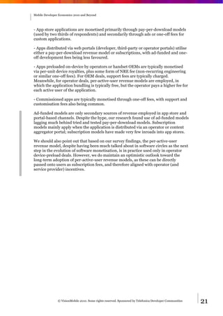 Mobile Developer Economics 2010 and Beyond




- App store applications are monetised primarily through pay-per-download models
(used by two thirds of respondents) and secondarily through ads or one-off fees for
custom applications.

- Apps distributed via web portals (developer, third-party or operator portals) utilise
either a pay-per-download revenue model or subscriptions, with ad-funded and one-
off development fees being less favoured.

- Apps preloaded on-device by operators or handset OEMs are typically monetised
via per-unit device royalties, plus some form of NRE fee (non-recurring engineering
or similar one-off fees). For OEM deals, support fees are typically charged.
Meanwhile, for operator deals, per-active-user revenue models are employed, in
which the application bundling is typically free, but the operator pays a higher fee for
each active user of the application.

- Commissioned apps are typically monetised through one-off fees, with support and
customisation fees also being common.

Ad-funded models are only secondary sources of revenue employed in app store and
portal-based channels. Despite the hype, our research found use of ad-funded models
lagging much behind tried and tested pay-per-download models. Subscription
models mainly apply when the application is distributed via an operator or content
aggregator portal; subscription models have made very few inroads into app stores.

We should also point out that based on our survey findings, the per-active-user
revenue model, despite having been much talked about in software circles as the next
step in the evolution of software monetisation, is in practice used only in operator
device-preload deals. However, we do maintain an optimistic outlook toward the
long-term adoption of per-active-user revenue models, as these can be directly
passed onto users as subscription fees, and therefore aligned with operator (and
service provider) incentives.




                © VisionMobile 2010. Some rights reserved. Sponsored by Telefonica Developer Communities   21
 