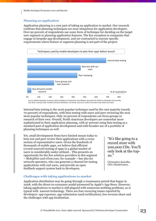 Mobile Developer Economics 2010 and Beyond




Planning an application
Application planning is a core part of taking an application to market. Our research
confirms that planning techniques are near-ubiquitous for application developers.
Over 90 percent of respondents use some form of technique for deciding on the target
user segment or planning application features. The key exception is companies that
engage in bespoke app development, and are contracted to execute specific
requirements where feature or segment planning is not part of the project.


                G$60"/H2$*(2*$8()9(;1)/'$(8$4$'17$%*(#1(7'&"(#0$/%(&77*()$F1%$('&2"60(


                                                                                                             !"#$%"&'()$#&(#$*+",(

                                                                           -$#&(#$*#(./#0(12%(
                                                                                 2*$%*(

                                                                      3$$%(%$4/$./",(

                                       5162*(,%127*(&"8(
                                         1."(%$*$&%60(

         -29(:%8(7&%#9(;&%<$#(
               %$*$&%60(                                                                                          >(1F(%$*71"8$"#*(

  =>(          ?=>(            @=>(           :=>(           A=>(           B=>(            C=>(           D=>(           E=>(
    I12%6$J(K1)/'$(L$4$'17$%(M61"1;/6*(@=?=(&"8(-$91"8N(3%1826$8()9(O/*/1"K1)/'$N(I71"*1%$8()9(G$'$F1"/6&(L$4$'17$%(P1;;2"/+$*N((
    Q2"$(@=?=N(R/6$"*$8(2"8$%(P%$&+4$(P1;;1"*(ST%/)2+1"(:N=(R/6$"*$N(S"9(2*$(1%(%$;/U(1F(#0/*(.1%<(;2*#(%$#&/"(#0/*("1+6$N(



Internal beta testing is the most popular technique used by the vast majority (nearly
70 percent) of respondents, with beta testing with users and peer reviewing the next
most popular techniques. Only 20 percent of respondents use focus groups or
research of their own. Overall, North American developers are somewhat more
sophisticated in their application planning, with 97 percent using beta testing as a
standard part of application development and with broader use of a portfolio of
planning techniques as well.

Yet, small development firms have limited means today to
beta test and peer review their applications with a cross-                                                   “It's like going to a
section of representative users. Given the hundreds of                                                       record store with
thousands of mobile apps, we believe that efficient
(crowd-sourced) testing of apps in a global market of                                                        200,000 CDs. You’ll
users is considerably under-utilized. . This presents an                                                     only look at the top-
opportunity for the few solution providers in this segment                                                   10.”
– Mob4Hire and uTest.com, for example – but also for
network operators, who can generate a channel for testing                                                    Christopher Kassulke,
applications with end users, and provide an open                                                             CEO, HandyGames,
feedback support system back to developers.

Challenges with taking applications to market
Application distribution may be going through a renaissance period that began in
2008, with the direct-to-consumer model pioneered by Apple’s App Store. However,
taking applications to market is still plagued with numerous teething problems, as is
typical with nascent technology. There are four recurring issues reported by
developers: app exposure, app submission (and certification), low revenue share and
the challenges with app localisation.



                    © VisionMobile 2010. Some rights reserved. Sponsored by Telefonica Developer Communities                          23
 