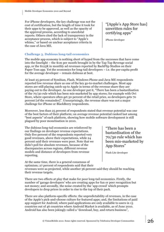 Mobile Developer Economics 2010 and Beyond




For iPhone developers, the key challenge was not the
cost of certification, but the length of time it took for                   “[Apple’s App Store has]
their apps to be approved, as well as the opacity of                        unwritten rules for
the approval process, according to anecdotal                                certifying apps”
reports. Others cited the lack of transparency in the
acceptance process, which is subject to “Apple's                            iPhone developer
whims,” or based on unclear acceptance criteria in
the case of Java ME.

Challenge 3. Dubious long-tail economics
The mobile app economy is nothing short of hyped from the successes that have come
into the limelight – the $1m per month brought in by the Tap Tap Revenge social
app, or the $125K in monthly ad revenues reported by BackFlip Studios on their
Paper Toss app. Yet the economics for long-tail developers – i.e. the per-capita profit
for the average developer – remain dubious at best.

At least 25 percent of Symbian, Flash, Windows Phone and Java ME respondents
reported low revenue share as one of the key go-to-market challenges. Most app
stores are still playing catch-up to Apple in terms of the revenue share they are
paying out to the developer. As one developer put it, “There has been a bastardisation
of the 70/30 rule which has been mis-marketed by app stores; for example with Ovi
Store, where operators often get 50 percent of the retail price, so developers gets 70
percent [of the remainder]”. Unsurprisingly, the revenue share was not a major
challenge for iPhone or BlackBerry respondents.

Moreover, less than 25 percent of respondents stated that revenue potential was one
of the best factors of their platform; on average revenue potential ranked last among
“best aspects” of each platform, showing how mobile software development is still
plagued by poor monetisation in 2010.

The dubious long-tail economics are reinforced by                           “There has been a
our findings on developer revenue expectations.
Only five percent of the respondents reported very
                                                                            bastardisation of the
good revenues, above their expectations, while 24                           70/30 rule which has
percent said their revenues were poor. Note that we                         been mis-marketed by
didn’t poll for absolute revenues, because of the                           App Stores”
discrepancies across regions, different revenue
models and distance of developers from revenue                              Flash Lite developer
reporting.

At the same time, there is a general consensus of
optimism; 27 percent of respondents said that their
revenues were as projected, while another 36 percent said they should be reaching
their revenue targets.

There are two effects at play that make for poor long-tail economics. Firstly, the
number of ‘garage developers’ who are creating apps for fun or peer recognition but
not money; and secondly, the noise created by the ‘app crowd’ which prompts
developers to drop prices in order to rise to the top of their pack.

There are also platform-specific effects: the unpredictability of revenues, in the case
of the Apple’s pick-and-choose culture for featured apps; and, the limitations of paid
app support for Android, where paid applications are only available to users in 13
countries out of 46 countries where Android Market is available, as of June 2010.
Android has also been jokingly called a “download, buy, and return business”,


                © VisionMobile 2010. Some rights reserved. Sponsored by Telefonica Developer Communities   26
 