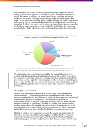 Mobile Developer Economics 2010 and Beyond




referring to how you can get a refund for any paid Android application without
stating a reason within 24 hours of purchase – a policy that allows many users to
exploit the system. In addition, the applications that are published on Android
market are not curated by Google, resulting in 100s of applications that are low
quality or are infringing copyright, thereby making it harder for quality, paid apps to
make money. Even in economically healthier ecosystems like Apple’s App Store, a
standalone developer can hope to sell in total an average of 1,000-2,000 copies of an
application at an average price of $1.99, which is barely justifying the many man-
months of effort that it takes to develop a mobile application by today’s standards.




                    B"C".D"%"E/"1+-F'.6%G'#%*'H:<"%("C"<'/"#6%;,'%6"<<%+,":#%-//6%

                                                                         9''#2%7?4%




                                                                                          @+,"#2%A4%

                9#'*:6:.&%)%;:<<%#"-1,%
                    +-#&"+2%=>4%
                                                                                                 !"#$%&''(%)%*'#"%+,-.%
                                                                                                     /#'0"1+"(2%34%




                                                                            5''(%)%-6%/#'0"1+"(2%784%


  I'D#1"J%K'H:<"%L"C"<'/"#%M1'.'*:16%7NON%-.(%P"$'.(Q%9#'(D1"(%H$%!:6:'.K'H:<"Q%I/'.6'#"(%H$%R"<"G'.:1-%L"C"<'/"#%S'**D.:F"6Q%%
  TD."%7NONQ%U:1".6"(%D.("#%S#"-FC"%S'**'.6%VW#:HDF'.%=QN%U:1".6"Q%V.$%D6"%'#%#"*:E%'G%+,:6%;'#X%*D6+%#"+-:.%+,:6%.'F1"Q%


We maintain that the monetisation potential for the long tail of apps won’t be
realised until effective policies are put in place to curtail the adoption of free apps –
for example by enforcing a minimum $0.01 app price. Psychology experiments have
proven time and time again how our perception of value is distorted when the price
drops to zero. It is time for app store owners to borrow from cognitive psychology to
help boost the long-tail developer economy, rather than compete on number of
downloads.

Challenge 4. Localisation.
Another issue highlighted was the lack of localised apps. One developer said
characteristically, “There is a big problem for developers in markets with low
penetration of English as a second language. Since the platforms are poorly adjusted
to localisation, the costs of development grow and thus profitability and
attractiveness [drop]. It would be great to see platforms that take action towards
easing the challenge of localisation.” The lack of localised apps for non-English
markets is exacerbated for Android. A search on AndroLib reveals that out of the
approximately 60,000 apps on Android Market, there are only about 1,400 apps
localised in Spanish and only 1,800 localised in French, as of early June 2010.

The lack of localised apps on Android presents the number one opportunity for
alternative app stores like SlideMe, AndAppStore and Mobihand, i.e. to attract
communities of regional app developers, or to facilitate localisation of apps to
different languages – in other words, to reach where Android Market doesn’t reach.


                   © VisionMobile 2010. Some rights reserved. Sponsored by Telefonica Developer Communities                       27
 