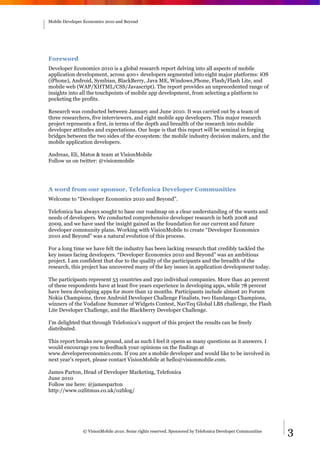 Mobile Developer Economics 2010 and Beyond




Foreword
Developer Economics 2010 is a global research report delving into all aspects of mobile
application development, across 400+ developers segmented into eight major platforms: iOS
(iPhone), Android, Symbian, BlackBerry, Java ME, Windows,Phone, Flash/Flash Lite, and
mobile web (WAP/XHTML/CSS/Javascript). The report provides an unprecedented range of
insights into all the touchpoints of mobile app development, from selecting a platform to
pocketing the profits.

Research was conducted between January and June 2010. It was carried out by a team of
three researchers, five interviewers, and eight mobile app developers. This major research
project represents a first, in terms of the depth and breadth of the research into mobile
developer attitudes and expectations. Our hope is that this report will be seminal in forging
bridges between the two sides of the ecosystem: the mobile industry decision makers, and the
mobile application developers.

Andreas, Eli, Matos & team at VisionMobile
Follow us on twitter: @visionmobile




A word from our sponsor, Telefonica Developer Communities
Welcome to “Developer Economics 2010 and Beyond”.

Telefonica has always sought to base our roadmap on a clear understanding of the wants and
needs of developers. We conducted comprehensive developer research in both 2008 and
2009, and we have used the insight gained as the foundation for our current and future
developer community plans. Working with VisionMobile to create “Developer Economics
2010 and Beyond” was a natural evolution of this process.

For a long time we have felt the industry has been lacking research that credibly tackled the
key issues facing developers. “Developer Economics 2010 and Beyond” was an ambitious
project. I am confident that due to the quality of the participants and the breadth of the
research, this project has uncovered many of the key issues in application development today.

The participants represent 53 countries and 290 individual companies. More than 40 percent
of these respondents have at least five years experience in developing apps, while 78 percent
have been developing apps for more than 12 months. Participants include almost 20 Forum
Nokia Champions, three Android Developer Challenge Finalists, two Handango Champions,
winners of the Vodafone Summer of Widgets Contest, NavTeq Global LBS challenge, the Flash
Lite Developer Challenge, and the Blackberry Developer Challenge.

I’m delighted that through Telefonica’s support of this project the results can be freely
distributed.

This report breaks new ground, and as such I feel it opens as many questions as it answers. I
would encourage you to feedback your opinions on the findings at
www.developereconomics.com. If you are a mobile developer and would like to be involved in
next year’s report, please contact VisionMobile at hello@visionmobile.com.

James Parton, Head of Developer Marketing, Telefonica
June 2010
Follow me here: @jamesparton
http://www.o2litmus.co.uk/o2blog/




                © VisionMobile 2010. Some rights reserved. Sponsored by Telefonica Developer Communities   3
 