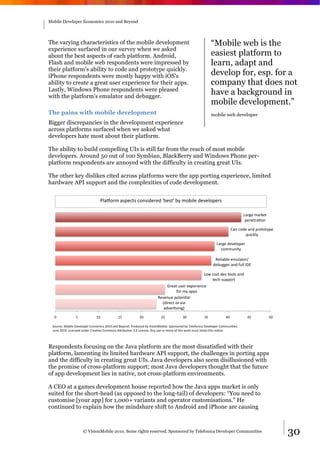 Mobile Developer Economics 2010 and Beyond




The varying characteristics of the mobile development                                                       “Mobile web is the
experience surfaced in our survey when we asked
about the best aspects of each platform. Android,                                                           easiest platform to
Flash and mobile web respondents were impressed by                                                          learn, adapt and
their platform's ability to code and prototype quickly.
iPhone respondents were mostly happy with iOS's                                                             develop for, esp. for a
ability to create a great user experience for their apps.                                                   company that does not
Lastly, Windows Phone respondents were pleased
with the platform's emulator and debugger.
                                                                                                            have a background in
                                                                                                            mobile development.”
The pains with mobile development                                                                           mobile web developer
Bigger discrepancies in the development experience
across platforms surfaced when we asked what
developers hate most about their platform.

The ability to build compelling UIs is still far from the reach of most mobile
developers. Around 50 out of 100 Symbian, BlackBerry and Windows Phone per-
platform respondents are annoyed with the difficulty in creating great UIs.

The other key dislikes cited across platforms were the app porting experience, limited
hardware API support and the complexities of code development.


                                P5"V-#'&"?*%/)?&/-+?40%#%0&W8%?)W&81&'-845%&0%6%5-*%#?&

                                                                                                                                 !"#$%&'"#(%)&
                                                                                                                                  *%+%)#",-+&

                                                                                                                          ."+&/-0%&"+0&*#-)-)1*%&
                                                                                                                                 234/(51&

                                                                                                              !"#$%&0%6%5-*%#&
                                                                                                                /-''3+4)1&

                                                                                                             7%54"85%&%'35")-#9
                                                                                                            0%83$$%#&"+0&:355&;<=&

                                                                                                !->&/-?)&0%6&)--5?&"+0&
                                                                                                    )%/@&?3**-#)&
                                                                            A#%")&3?%#&%B*%#4%+/%&
                                                                                 :-#&'1&"**?&
                                                                       7%6%+3%&*-)%+,"5&
                                                                         C04#%/)&-#&64"&
                                                                          "06%#,?4+$D&

  E&            F&            GE&           GF&            HE&           HF&           IE&            IF&           JE&            JF&           FE&

 K-3#/%L&M-845%&<%6%5-*%#&=/-+-'4/?&HEGE&"+0&N%1-+0O&P#-03/%0&81&Q4?4-+M-845%O&K*-+?-#%0&81&R%5%:-+4/"&<%6%5-*%#&.-''3+4,%?O&&
 S3+%&HEGEO&!4/%+?%0&3+0%#&.#%",6%&.-''-+?&TU#483,-+&IOE&!4/%+?%O&T+1&3?%&-#&#%'4B&-:&)@4?&>-#(&'3?)&#%)"4+&)@4?&+-,/%O&



Respondents focusing on the Java platform are the most dissatisfied with their
platform, lamenting its limited hardware API support, the challenges in porting apps
and the difficulty in creating great UIs. Java developers also seem disillusioned with
the promise of cross-platform support; most Java developers thought that the future
of app development lies in native, not cross-platform environments.

A CEO at a games development house reported how the Java apps market is only
suited for the short-head (as opposed to the long-tail) of developers: “You need to
customise [your app] for 1,000+ variants and operator customisations.” He
continued to explain how the mindshare shift to Android and iPhone are causing



                     © VisionMobile 2010. Some rights reserved. Sponsored by Telefonica Developer Communities                                          30
 