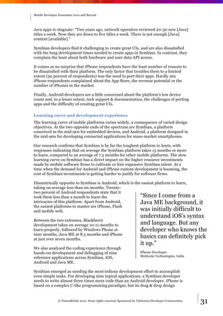 Mobile Developer Economics 2010 and Beyond




Java apps to stagnate: “Two years ago, network operators reviewed 20-30 new [Java]
titles a week. Now they are down to five titles a week. There is not enough [Java]
content [available].”

Symbian developers find it challenging to create great UIs, and are also dissatisfied
with the long development times needed to create apps in Symbian. In contrast, they
complain the least about both hardware and user data API access.

It comes as no surprise that iPhone respondents have the least number of reasons to
be dissatisfied with their platform. The only factor that troubles them to a limited
extent (30 percent of respondents) was the need to port their apps. Hardly any
iPhone respondents complained about the App Store, the revenue potential or the
number of iPhones in the market.

Finally, Android developers are a little concerned about the platform's low device
count and, to a lesser extent, tech support & documentation, the challenges of porting
apps and the difficulty of creating great UIs.

Learning curve and development experience
The learning curve of mobile platforms varies widely, a consequence of varied design
objectives. At the two opposite ends of the spectrum are Symbian, a platform
conceived in the mid-90s for embedded devices, and Android, a platform designed in
the mid-90s for developing connected applications for mass-market smartphones.

Our research confirms that Symbian is by far the toughest platform to learn, with
responses indicating that on average the Symbian platform takes 15 months or more
to learn, compared to an average of 7.5 months for other mobile platforms. The slow
learning curve on Symbian has a direct impact on the higher resource investments
made by mobile software firms to cultivate or hire expensive Symbian talent. At a
time when the demand for Android and iPhone custom development is booming, the
cost of Symbian investments is getting harder to justify for software firms.

Diametrically opposite to Symbian is Android, which is the easiest platform to learn,
taking on average less than six months. Twenty-
two percent of Android respondents state that it
took them less than a month to learn the                  “Since I come from a
intricacies of this platform. Apart from Android,         Java ME background, it
the easiest platforms to master are iPhone, Flash
and mobile web.                                           was initially difficult to
                                                                          understand iOS's syntax
Between the two extremes, Blackberry
development takes on average 10-11 months to                              and language. But any
learn properly, followed by Windows Phone at                              developer who knows the
nine months, Java ME at 8.5 months and iPhone
at just over seven months.
                                                                          basics can definitely pick
                                                                          it up.”
We also analysed the coding experience through
hands-on development and debugging of nine                                iPhone Developer
                                                                          Mobicule Technologies, India
reference applications across Symbian, iOS,
Android and Java ME.

Symbian emerged as needing the most tedious development effort to accomplish
even simple tasks. For developing nine typical applications, a Symbian developer
needs to write almost three times more code than an Android developer. iPhone is
based on a complex C-like programming paradigm, but its drag & drop design


                © VisionMobile 2010. Some rights reserved. Sponsored by Telefonica Developer Communities   31
 